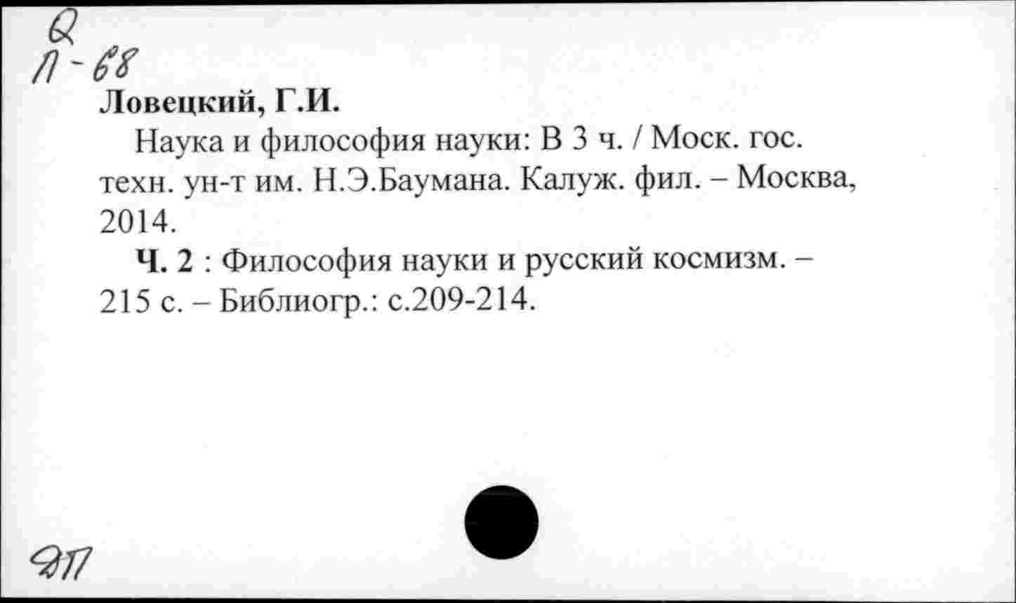 ﻿Ловецкий, Г.И.
Наука и философия науки: В 3 ч. / Моск. гос. техн, ун-т им. Н.Э.Баумана. Калуж. фил. - Москва, 2014.
Ч. 2 : Философия науки и русский космизм. -215 с. - Библиогр.: с.209-214.
